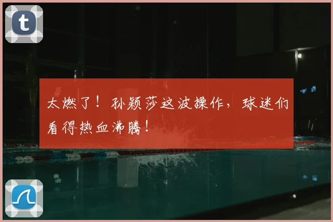 太燃了！孙颖莎这波操作，球迷们看得热血沸腾！