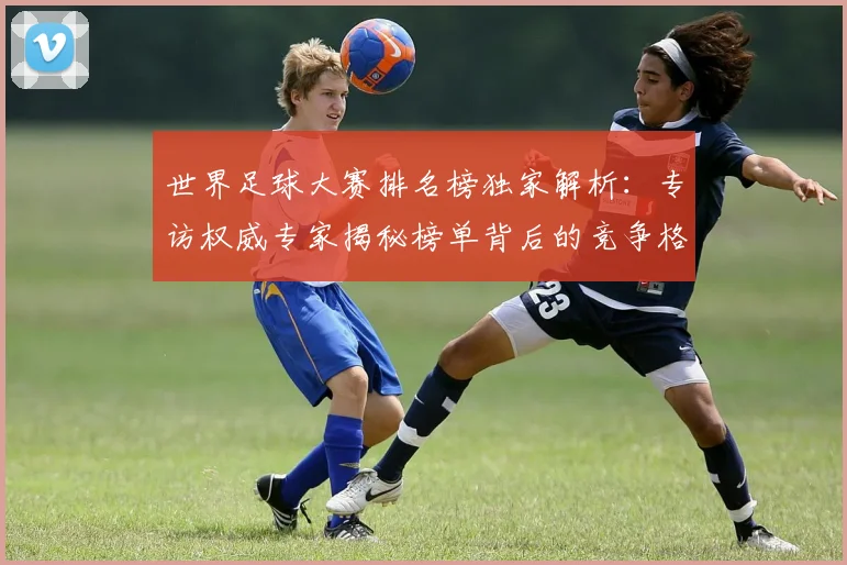 世界足球大赛排名榜独家解析：专访权威专家揭秘榜单背后的竞争格局